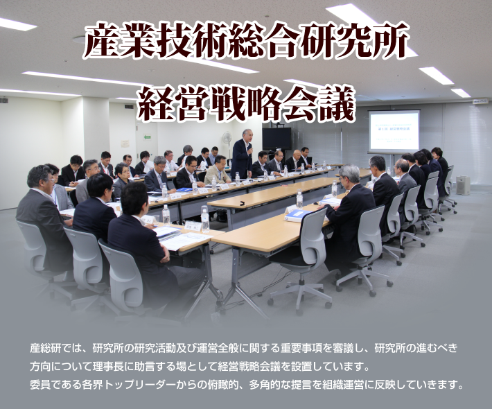 産業技術総合研究所経営戦略会議（産総研では、研究所の研究活動及び運営全般に関する重要事項を審議し、研究所の進むべき方向について理事長に助言する場として経営戦略会議を設置しています。いいんである各界トップリーダーからの俯瞰的、多角的な提言を組織運営に反映していきます。）