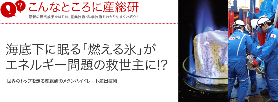 こんなところに産総研　海底下に眠る「燃える氷」がエネルギー問題の救世主に!?世界のトップを走る産総研のメタンハイドレート産出技術